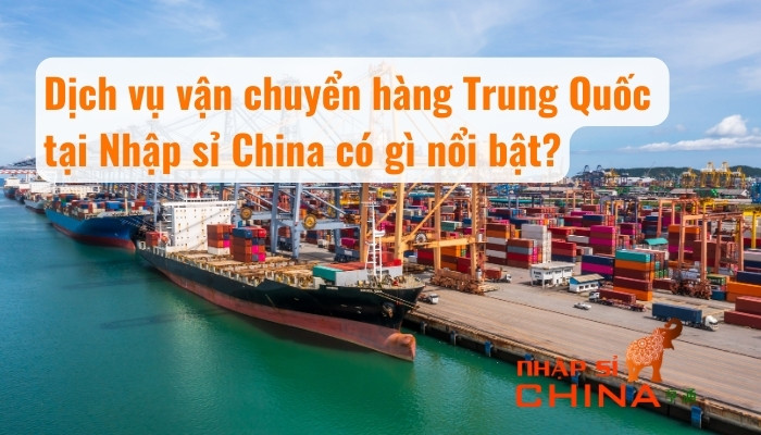 Dịch vụ vận chuyển hàng Trung Quốc tại Nhập sỉ China có gì nổi bật?